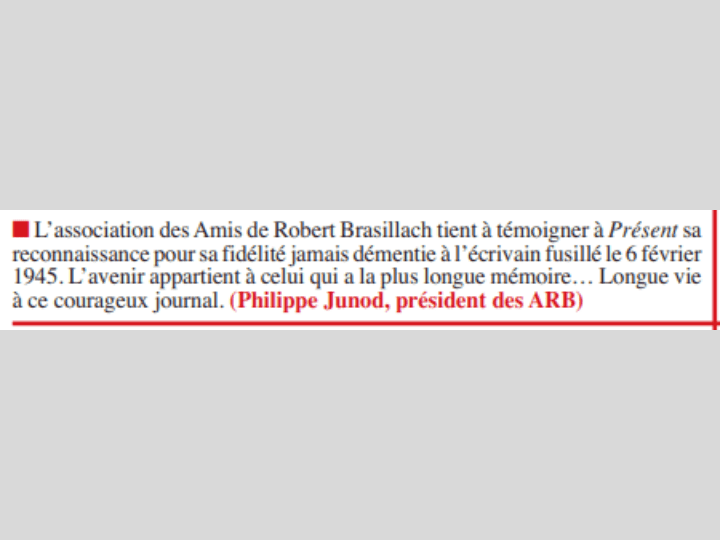 La rédaction de Présent a publié les messages d’amitié qui lui sont parvenus pour son numéro d'anniversaire. Parmi eux, celui de l’association des Amis de Robert Brasillach qui loue la « fidélité jamais démentie » du canard au poète collabo fusillé à la Libération