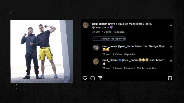 Après un fight de leur ami hooligan Maxime Bellamy, Paul félicite le duo sur Instagram. « Merci mon George Floyd », lui répond le combattant. Paul renchérit : « I can't breathe. 